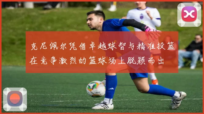 克尼佩尔凭借卓越球智与精准投篮在竞争激烈的篮球场上脱颖而出