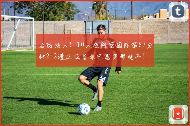 后防漏人！10人迈阿密国际第87分钟2-2遭瓜亚基尔巴塞罗那绝平！