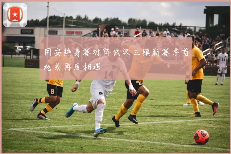 国安热身赛对阵武汉三镇新赛季首轮或再度相遇