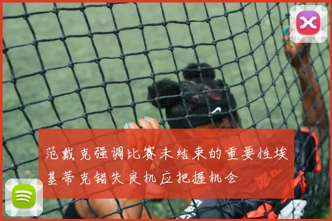 范戴克强调比赛未结束的重要性埃基蒂克错失良机应把握机会