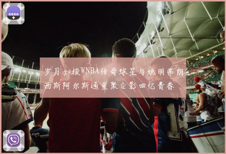 岁月如梭WNBA传奇球星与姚明弗朗西斯阿尔斯通重聚合影回忆青春