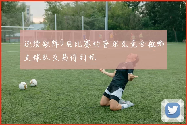 连续缺阵9场比赛的普尔究竟会被哪支球队交易得到呢