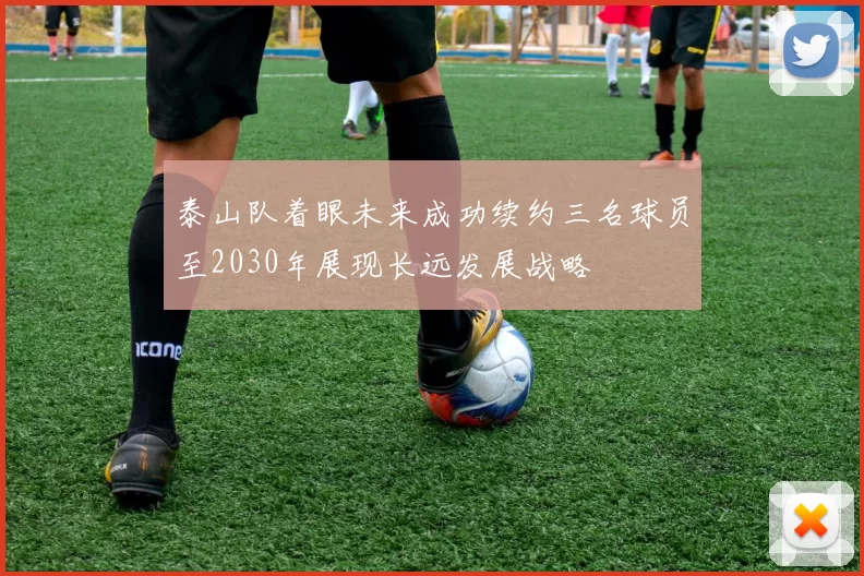 泰山队着眼未来成功续约三名球员至2030年展现长远发展战略