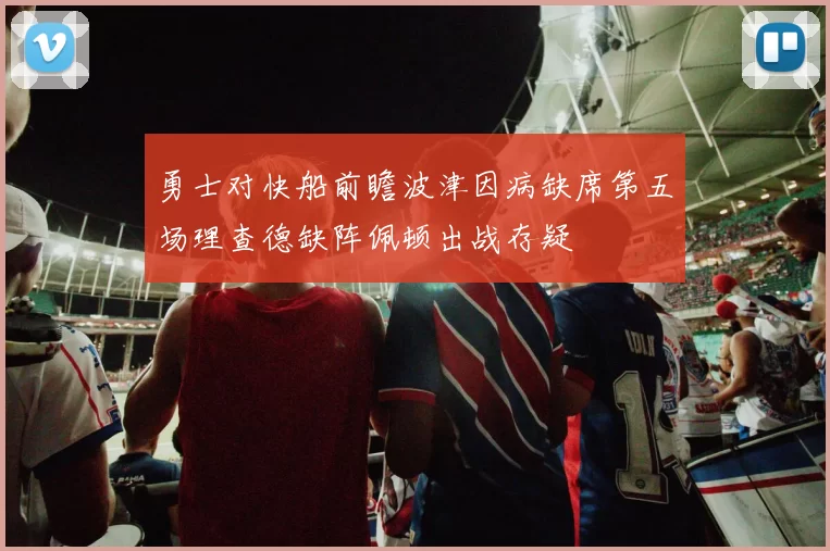 勇士对快船前瞻波津因病缺席第五场理查德缺阵佩顿出战存疑