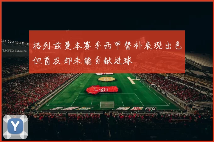 格列兹曼本赛季西甲替补表现出色但首发却未能贡献进球