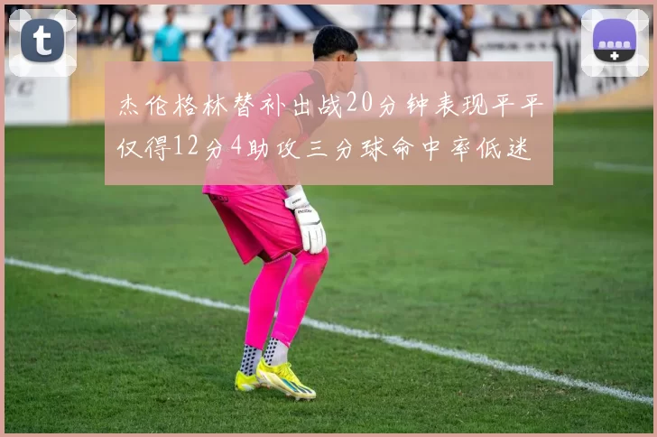 杰伦格林替补出战20分钟表现平平仅得12分4助攻三分球命中率低迷