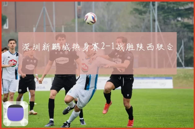 深圳新鹏城热身赛2-1战胜陕西联合