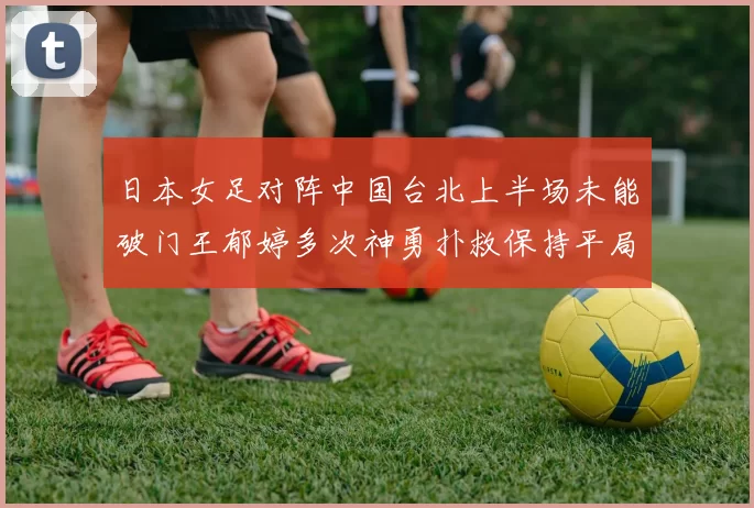 日本女足对阵中国台北上半场未能破门王郁婷多次神勇扑救保持平局