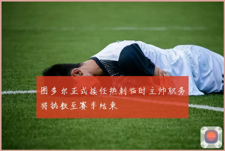 图多尔正式接任热刺临时主帅职务将执教至赛季结束